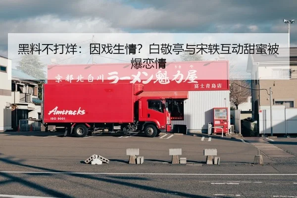 黑料不打烊：因戏生情？白敬亭与宋轶互动甜蜜被爆恋情